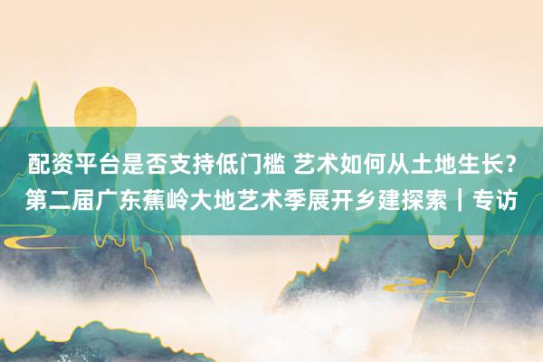 配资平台是否支持低门槛 艺术如何从土地生长？第二届广东蕉岭大地艺术季展开乡建探索｜专访