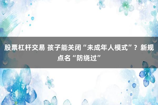 股票杠杆交易 孩子能关闭“未成年人模式”？新规点名“防绕过”