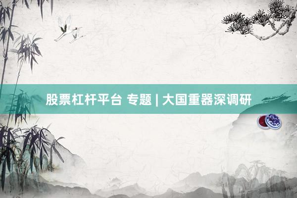 股票杠杆平台 专题 | 大国重器深调研