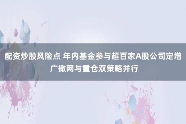 配资炒股风险点 年内基金参与超百家A股公司定增 广撒网与重仓双策略并行