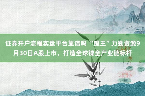 证券开户流程实盘平台靠谱吗 “镍王”力勤资源9月30日A股上市，打造全球镍全产业链标杆