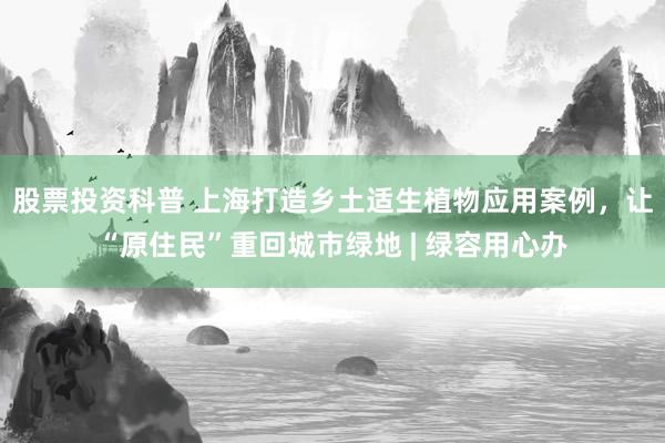 股票投资科普 上海打造乡土适生植物应用案例，让“原住民”重回城市绿地 | 绿容用心办