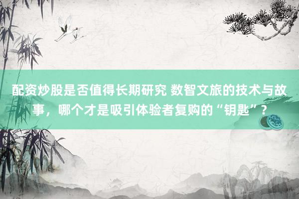 配资炒股是否值得长期研究 数智文旅的技术与故事，哪个才是吸引体验者复购的“钥匙”？
